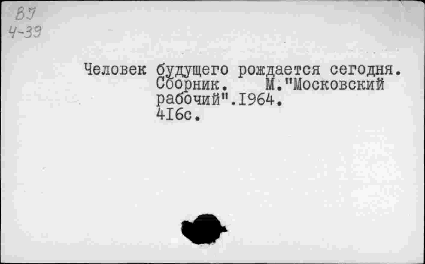 ﻿4-39
Человек будущего рождается сегодня.
Сборник. М. ’’Московский рабочий”.1964. 416с.